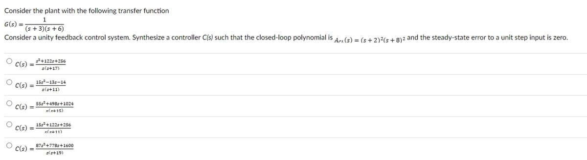 Consider
the plant with the following transfer function
1
G(s)=
(s + 3) (s + 6)
Consider a unity feedback control system. Synthesize a controller C(s) such that the closed-loop polynomial is Arr(s) = (s + 2)²(s+8) 2 and the steady-state error to a unit step input is zero.
O
O
O
C(s)
C(s) =
C(s)
=
C(s)
=
=
C(s) =
s²+122s+256
s(s+17)
15s²-13-14
s(s+11)
55s²+498s+1024
(.+15)
15s²+122s+256
s(s+11)
87s²+778s+1600
s(s+19)