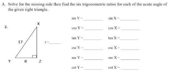 A. Solve for the missing side then find the six trigonometric ratios for each of the acute angle of
the given right triangle.
sin Y-
sin X-
X
2.
cos Y =
cos X=
tan Y-
tan X-
17
csc Y-
csc X-
sec Y-
sec X-
cot Y-
cot X-
Y
8 Z
y =