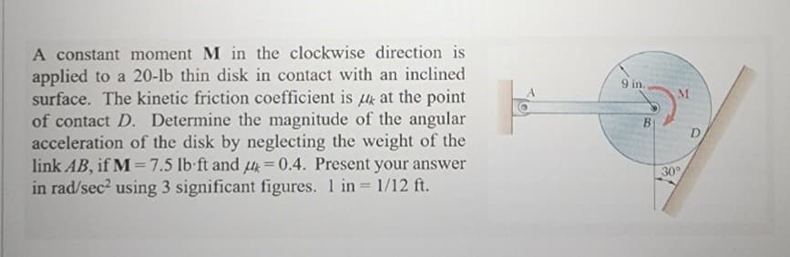 A constant moment M in the clockwise direction is
applied to a 20-lb thin disk in contact with an inclined
surface. The kinetic friction coefficient is k at the point
of contact D. Determine the magnitude of the angular
acceleration of the disk by neglecting the weight of the
link AB, if M = 7.5 lb-ft and = 0.4. Present your answer
in rad/sec² using 3 significant figures. 1 in = 1/12 ft.
9 in.
B
M
30°
D