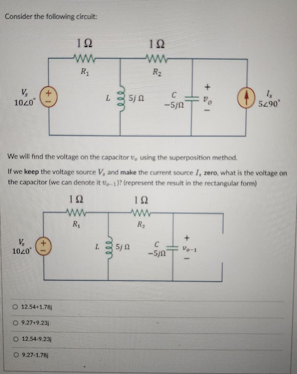 Consider the following circuit:
Vs
100°
ΤΩ
ΤΩ
ww
ww
R₁
R₂
L
ele
C
Is
5j n
5290°
-5jn
We will find the voltage on the capacitor v, using the superposition method.
If we keep the voltage source V, and make the current source I, zero, what is the voltage on
the capacitor (we can denote it Up-1)? (represent the result in the rectangular form)
ΤΩ
www
R₁
ΤΩ
ww
1020
12.54+1.78)
O 9.27+9.23j
O 12.54-9.23j
O 9.27-1.78j
R₂
+
C
L
5) 2
Vo-1
-5/0