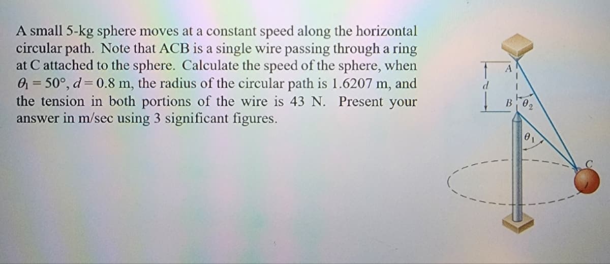 A small 5-kg sphere moves at a constant speed along the horizontal
circular path. Note that ACB is a single wire passing through a ring
at C attached to the sphere. Calculate the speed of the sphere, when
0₁ = 50°, d= 0.8 m, the radius of the circular path is 1.6207 m, and
the tension in both portions of the wire is 43 N. Present your
answer in m/sec using 3 significant figures.
B₁ 0,
0