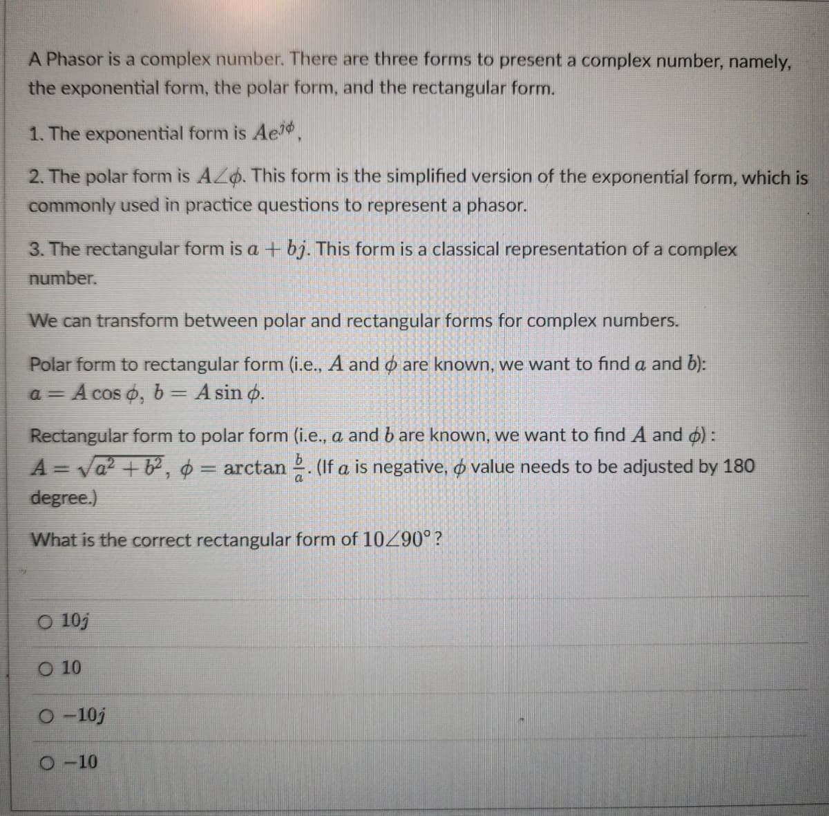 A Phasor is a complex number. There are three forms to present a complex number, namely,
the exponential form, the polar form, and the rectangular form.
1. The exponential form is Ae
2. The polar form is AZ. This form is the simplified version of the exponential form, which is
commonly used in practice questions to represent a phasor.
3. The rectangular form is a + bj. This form is a classical representation of a complex
number.
We can transform between polar and rectangular forms for complex numbers.
Polar form to rectangular form (i.e., A and are known, we want to find a and b):
a = A cos o, b = A sin o.
Rectangular form to polar form (i.e., a and b are known, we want to find A and o):
A = √a² + b², ¢ = arctan . (If a is negative, & value needs to be adjusted by 180
degree.)
a
What is the correct rectangular form of 10/90°?
O 10j
10
O-10j
O-10