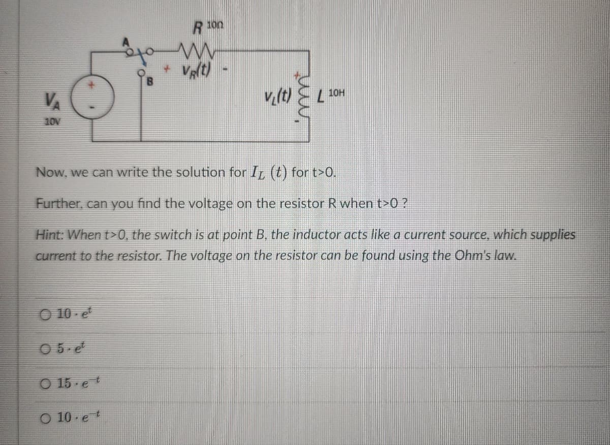 $$
V₁
10V
O 10-et
05.et
Now, we can write the solution for I (t) for t>O.
Further, can you find the voltage on the resistor R when t>0?
Hint: When t>0, the switch is at point B, the inductor acts like a
current to the resistor. The voltage on the resistor can be found using the Ohm's law.
015.et
R 100
O 10 et
w
vit) L 10H
source, which supplies