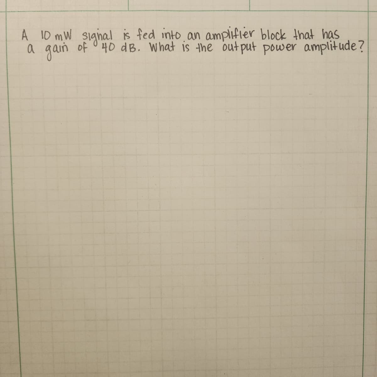 A 10 mW signal is fed into an amplifier block that has
a gain of 40 dB. What is the output power amplitude?