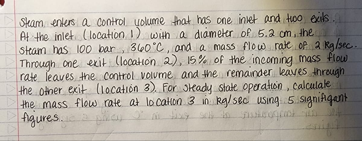 Steam enters a control yolume that has one inlet and two exits.
At the inlet (location 1) with a diámeterof 5.2 cm, the
Steam has 100 bar , 360°C , and as mass flow rate of a Rg/sec.
Through one exit (location 2), 15.% of the incoming mass flow
rate Teaves the Control volume and the remainder leaves through
the otner exit (locatión 3). For steady state opeaton, calculake
the mass flow rate at locatlon 3 in kg/sec using 5 Signifigant
figiures.
रप्री द
