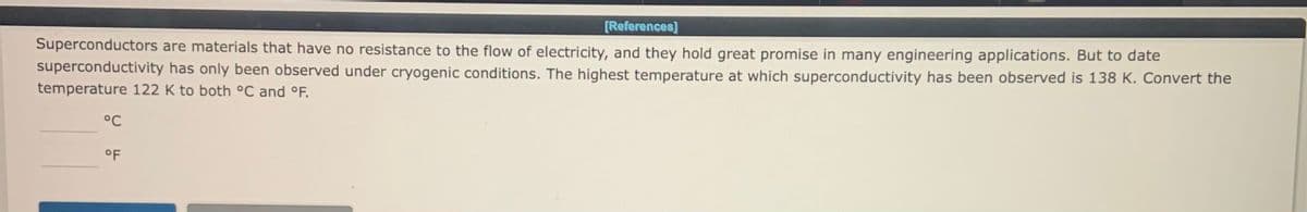 [References]
Superconductors are materials that have no resistance to the flow of electricity, and they hold great promise in many engineering applications. But to date
superconductivity has only been observed under cryogenic conditions. The highest temperature at which superconductivity has been observed is 138 K. Convert the
temperature 122 K to both °C and °F.
°C
°F
