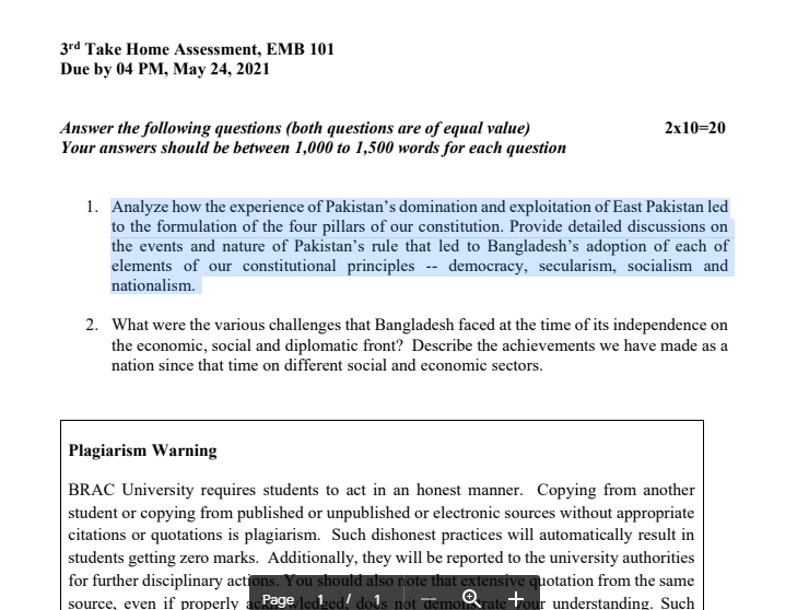 3rd Take Home Assessment, EMB 101
Due by 04 PM, May 24, 2021
Answer the following questions (both questions are of equal value)
Your answers should be between 1,000 to 1,500 words for each question
2x10=20
1. Analyze how the experience of Pakistan's domination and exploitation of East Pakistan led
to the formulation of the four pillars of our constitution. Provide detailed discussions on
the events and nature of Pakistan's rule that led to Bangladesh's adoption of each of
elements of our constitutional principles -- democracy, secularism, socialism and
nationalism.
2. What were the various challenges that Bangladesh faced at the time of its independence on
the economic, social and diplomatic front? Describe the achievements we have made as a
nation since that time on different social and economic sectors.
Plagiarism Warning
BRAC University requires students to act in an honest manner. Copying from another
student or copying from published or unpublished or electronic sources without appropriate
citations or quotations is plagiarism. Such dishonest practices will automatically result in
students getting zero marks. Additionally, they will be reported to the university authorities
for further disciplinary actions. You should also rote that extensive quotation from the same
source, even if properly acPage ledked! dols not demoratetour understanding. Such
