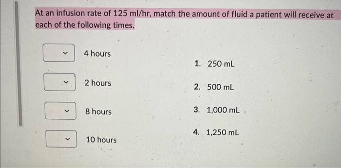 At an infusion rate of 125 ml/hr, match the amount of fluid a patient will receive at
each of the following times.
V
4 hours
2 hours
8 hours
10 hours
1. 250 mL
2. 500 mL
3. 1,000 mL
4. 1,250 mL
