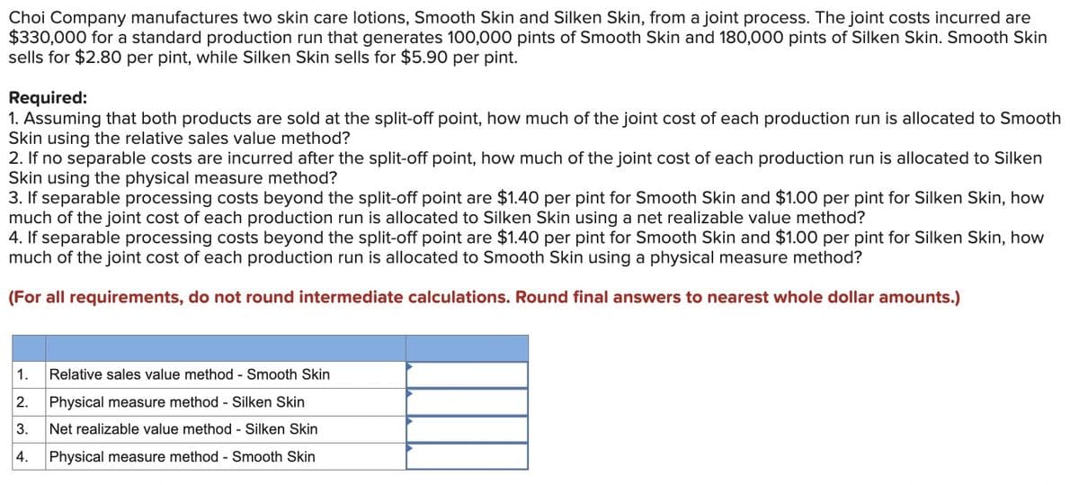 Choi Company manufactures two skin care lotions, Smooth Skin and Silken Skin, from a joint process. The joint costs incurred are
$330,000 for a standard production run that generates 100,000 pints of Smooth Skin and 180,000 pints of Silken Skin. Smooth Skin
sells for $2.80 per pint, while Silken Skin sells for $5.90 per pint.
Required:
1. Assuming that both products are sold at the split-off point, how much of the joint cost of each production run is allocated to Smooth
Skin using the relative sales value method?
2. If no separable costs are incurred after the split-off point, how much of the joint cost of each production run is allocated to Silken
Skin using the physical measure method?
3. If separable processing costs beyond the split-off point are $1.40 per pint for Smooth Skin and $1.00 per pint for Silken Skin, how
much of the joint cost of each production run is allocated to Silken Skin using a net realizable value method?
4. If separable processing costs beyond the split-off point are $1.40 per pint for Smooth Skin and $1.00 per pint for Silken Skin, how
much of the joint cost of each production run is allocated to Smooth Skin using a physical measure method?
(For all requirements, do not round intermediate calculations. Round final answers to nearest whole dollar amounts.)
1.
Relative sales value method - Smooth Skin
2.
Physical measure method - Silken Skin
3.
Net realizable value method - Silken Skin
4.
Physical measure method - Smooth Skin