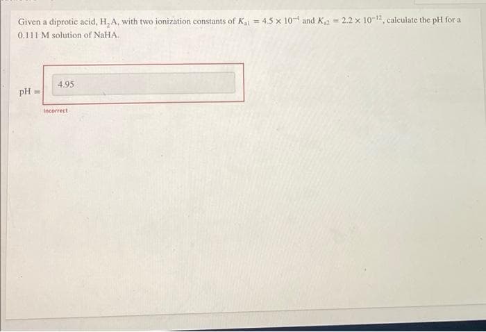 Given a diprotic acid, H₂A, with two ionization constants of Kal = 4.5 x 104 and K₁2 = 2.2 x 10-12, calculate the pH for a
0.111 M solution of NaHA..
4.95
pH =
11
Incorrect