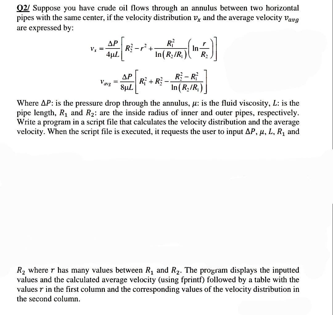 Q2/ Suppose you have crude oil flows through an annulus between two horizontal
pipes with the same center, if the velocity distribution v, and the average velocity Vavg
are expressed by:
ΔΡ
Rr²+
R²
In (R₂/R₁)
(¹)
In
4μL
ΔΡ
Vavg
=
R₁ + R₂
R - R
In (R₂/R₁
8µL
Where AP: is the pressure drop through the annulus, μ: is the fluid viscosity, L: is the
pipe length, R₁ and R₂: are the inside radius of inner and outer pipes, respectively.
Write a program in a script file that calculates the velocity distribution and the average
velocity. When the script file is executed, it requests the user to input AP, μ, L, R₁ and
R₂ where r has many values between R₁ and R₂. The program displays the inputted
values and the calculated average velocity (using fprintf) followed by a table with the
values r in the first column and the corresponding values of the velocity distribution in
the second column.