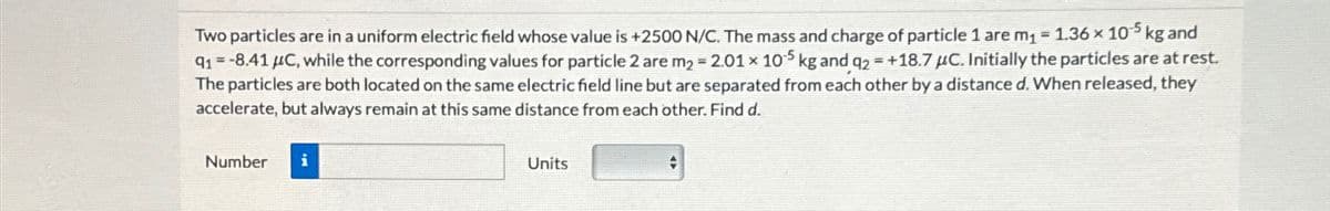 Two particles are in a uniform electric field whose value is +2500 N/C. The mass and charge of particle 1 are m₁ = 1.36 × 105 kg and
91 -8.41 μC, while the corresponding values for particle 2 are m2 -2.01 x 105 kg and q2 +18.7 μC. Initially the particles are at rest.
The particles are both located on the same electric field line but are separated from each other by a distance d. When released, they
accelerate, but always remain at this same distance from each other. Find d.
Number i
Units