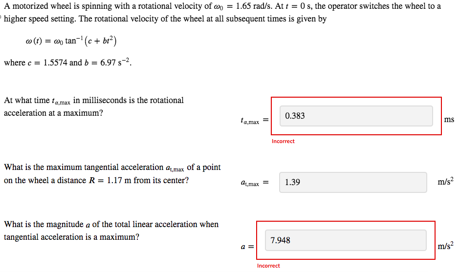 A motorized wheel is spinning with a rotational velocity of wo = 1.65 rad/s. At t = 0 s, the operator switches the wheel to a
higher speed setting. The rotational velocity of the wheel at all subsequent times is given by
w(t) = wo tan¯¹ (c + bt²)
where c 1.5574 and b = 6.97 s².
At what time ta,max in milliseconds is the rotational
acceleration at a maximum?
What is the maximum tangential acceleration at,max of a point
on the wheel a distance R = 1.17 m from its center?
What is the magnitude a of the total linear acceleration when
tangential acceleration is a maximum?
0.383
ta,max
ms
Incorrect
at,max=
1.39
m/s²
7.948
a =
m/s²
Incorrect