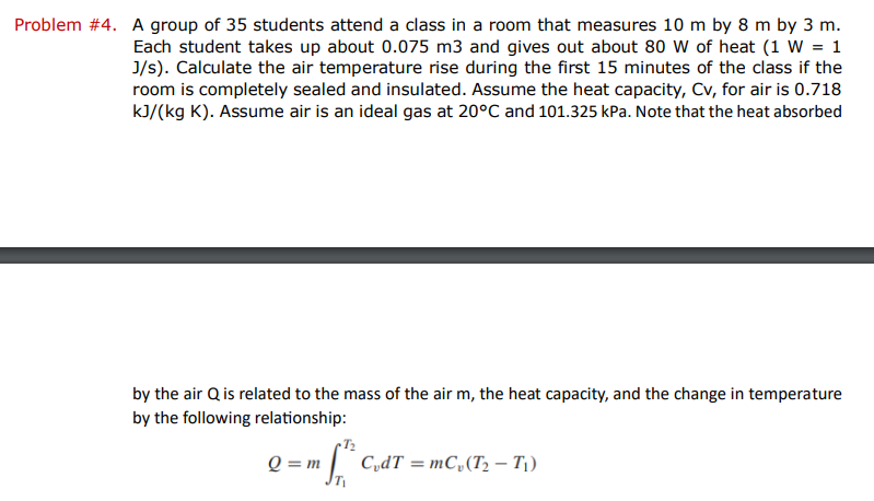 Problem #4. A group of 35 students attend a class in a room that measures 10 m by 8 m by 3 m.
Each student takes up about 0.075 m3 and gives out about 80 W of heat (1 W = 1
J/s). Calculate the air temperature rise during the first 15 minutes of the class if the
room is completely sealed and insulated. Assume the heat capacity, Cv, for air is 0.718
kJ/(kg K). Assume air is an ideal gas at 20°C and 101.325 kPa. Note that the heat absorbed
by the air Q is related to the mass of the air m, the heat capacity, and the change in temperature
by the following relationship:
Q = m
m
JT₁
CvdT=mCv (T₂ - T₁)