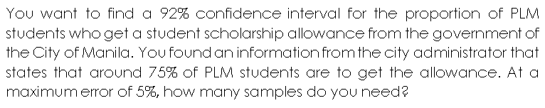 You want to find a 92% confidence interval for the proportion of PLM
students who get a student scholarship allowance from the government of
the City of Manila. You found an information from the city administrator that
states that around 75% of PLM students are to get the allowance. At a
maximum error of 5%, how many samples do you need?