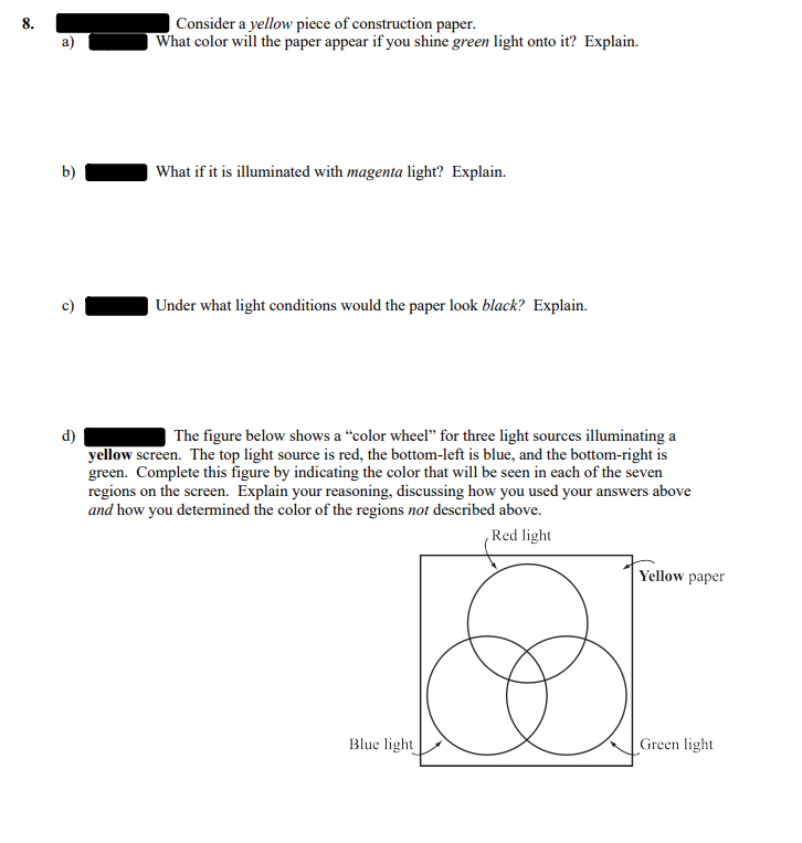 8.
b)
Ô
d)
Consider a yellow piece of construction paper.
What color will the paper appear if you shine green light onto it? Explain.
What if it is illuminated with magenta light? Explain.
Under what light conditions would the paper look black? Explain.
The figure below shows a "color wheel" for three light sources illuminating a
yellow screen. The top light source is red, the bottom-left is blue, and the bottom-right is
green. Complete this figure by indicating the color that will be seen in each of the seven
regions on the screen. Explain your reasoning, discussing how you used your answers above
and how you determined the color of the regions not described above.
Red light
Blue light
Yellow paper
Green light