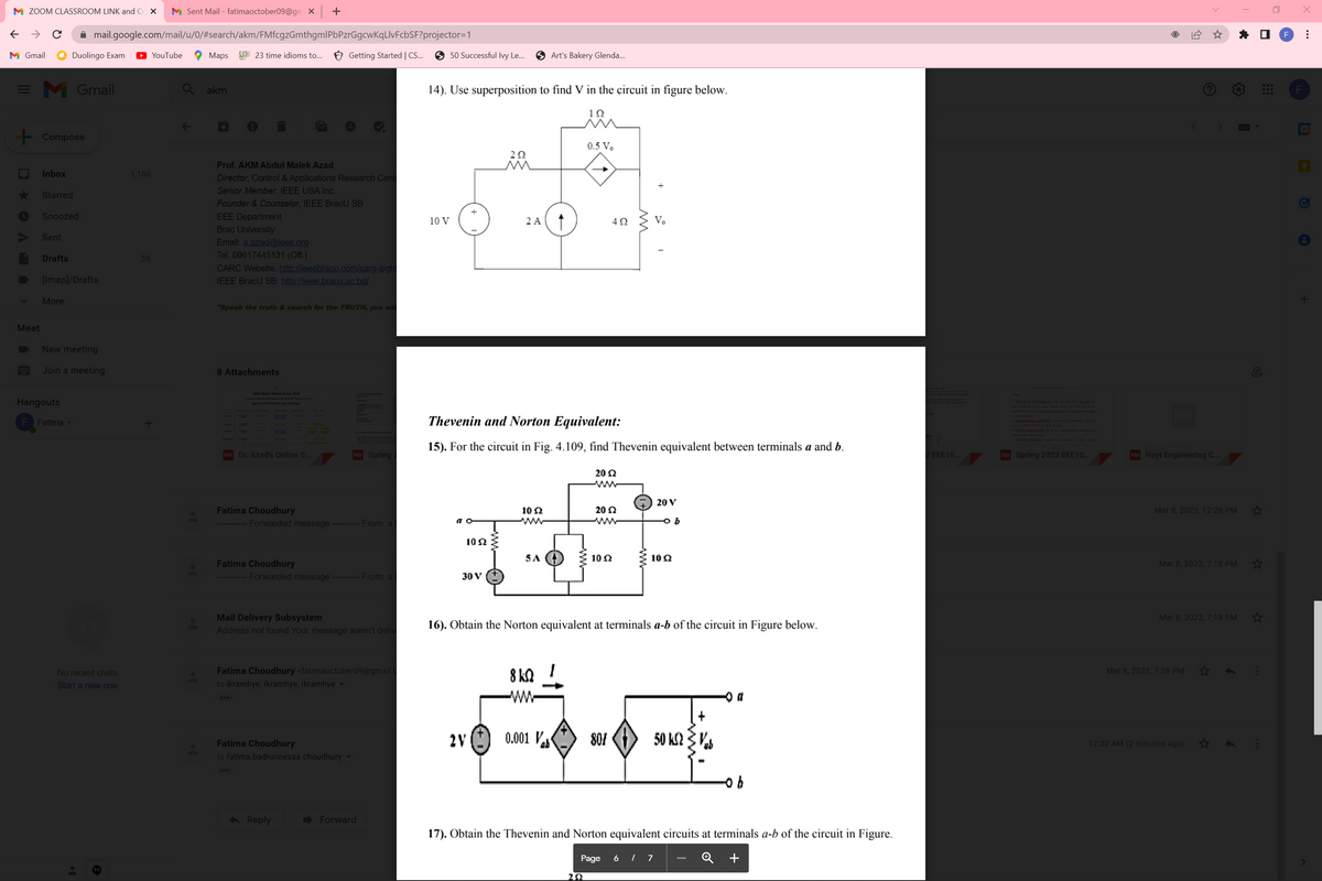 M ZOOM CLASSROOM LINK and C X
M Sent Mail - fatimaoctober09@gm X +
A mail.google.com/mail/u/0/#search/akm/FMfcgzGmthgmlPbPzrGgcwKqLIvFcbSF?projector=1
F
M Gmail
Duolingo Exam
YouTube
Мaps
9 23 time idioms to.. 6 Getting Started | C.
O 50 Successful Ivy Le...
Art's Bakery Glenda..
= M
Gmail
Q akm
14). Use superposition to find V in the circuit in figure below.
31
+ Compose
0.5 V.
Prof. AKM Abdul Malek Azad
Inbox
1,160
Director, Control & Applications Research Cent
+
Senior Member, IEEE USA Inc.
Starred
Founder & Counselor, IEEE BracU SB
Snoozed
EEE Department
Brac University
Email: a.azad@ieee.org
Tel. 09617445131 (Off.)
10 V
2 A
4Ω
Sent
Drafts
56
CARC Website: http://ieeebracu.com/carg-sigh
[Imap]/Drafts
IEEE BracU SB: http://ieee.bracu.ac.bd/
More
"Speak the truth & search for the TRUTH, you wil
Meet
New meeting
Join a meeting
8 Attachments
AKM Abdul Malek Azad, PhD
ENTN E
Hangouts
I PRMTICAL EAPERIMNTWw d
Spring 22 Onine Semester Schedule
per de
ling con
F Fatima
Thevenin and Norton Equivalent:
1SRCE SLATION e and
15). For the circuit in Fig. 4.109, find Thevenin equivalent between terminals a and b.
POF Dr. Azad's Online S.
Spring 2
EEE10..
POF Spring 2022 EEE10...
POF Hayt Engineering C..
20 2
20 V
Fatima Choudhury
10 2
ww-
20 2
Mar 8, 2022, 12:28 PM
a
---------- Forwarded message --------- From: a
10 N
5A
10Ω
10 2
Fatima Choudhury
Mar 8, 2022, 7:18 PM
---------- Forwarded message --------- From: a
30 V
Mail Delivery Subsystem
Mar 8, 2022, 7:18 PM
16). Obtain the Norton equivalent at terminals a-b of the circuit in Figure below.
Address not found Your message wasn't deliv
Fatima Choudhury <fatimaoctober09@gmail.c
8 kQ
Mar 8, 2022, 7:38 PM
No recent chats
Start a new one
to ikramhye, ikramhye, ikramhye-
ww
2V
0.001 V
80!
50 K2 3 Vs
Fatima Choudhury
ab
12:30 AM (2 minutes ago)
to fatima.badrunnessa.choudhury
< Reply
D Forward
17). Obtain the Thevenin and Norton equivalent circuits at terminals a-b of the circuit in Figure.
Page
6 | 7
Q +
..

