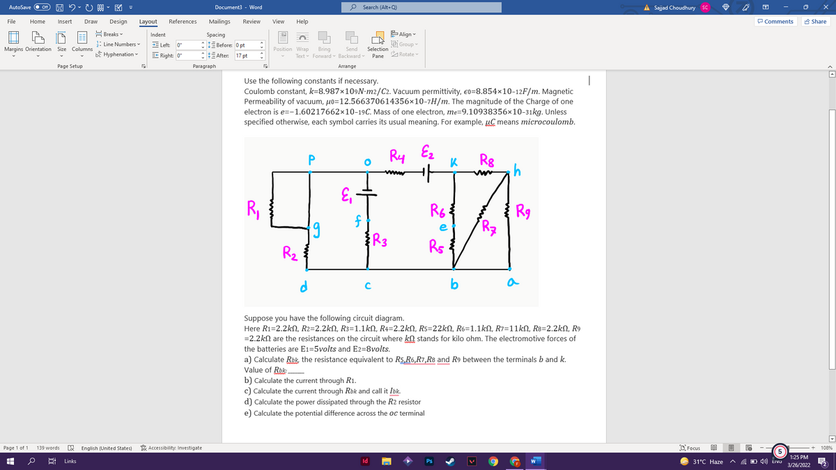 図。
o Search (Alt+Q)
A Sajjad Choudhury sC
困
AutoSave
ff
Document3
Word
File
Home
Insert
Design
References
Mailings
Review
View
Help
P Comments
A Share
Draw
Layout
뮴 Breaks▼
EAlign
Spacing
*IE Before: O pt
CE After:
Indent
: Line Numbers v
E Left: 0"
i Group
Margins Orientation
Columns
Position Wrap
Bring
Text v Forward v Backward
Size
Send
Selection
be Hyphenation -
E* Right: 0"
17 pt
ARotate
Pane
Page Setup
Paragraph
Arrange
Use the following constants if necessary.
Coulomb constant, k=8.987×109N•m2/C2. Vacuum permittivity, e0=8.854×10-12F/m. Magnetic
Permeability of vacuum, uo=12.566370614356×10-7H/m. The magnitude of the Charge of one
electron is e=-1.60217662×x10-19C. Mass of one electron, me=9.10938356×10-31kg. Unless
specified otherwise, each symbol carries its usual meaning. For example, uC means microcoulomb.
Ry
Ez
Rg
P
www
'3
6.
R,
R6:
R9
Rz
R3
Rs
Rz
a
C
Suppose you have the following circuit diagram.
Here R1=2.2kN, R2=2.2kN, R3=1.1kN, R4=2.2kN, R5=22kN, R6=1.1kN, R7=11kN, R8=2.2kN, R9
=2.2kN are the resistances on the circuit where kQ stands for kilo ohm. The electromotive forces of
the batteries are E1=5volts and E2=8volts.
a) Calculate Rbk, the resistance equivalent to R5,R6,R7,R8 and R9 between the terminals b and k.
Value of Rbk:.
b) Calculate the current through R1.
c) Calculate the current through Rbk and call it Ibk.
d) Calculate the power dissipated through the R2 resistor
e) Calculate the potential difference across the oc terminal
Page 1 of 1
139 words
E English (United States)
* Accessibility: Investigate
D Focus
目
108%
1:25 PM
Links
Id
Ps
31°C Haze
3/26/2022
近
