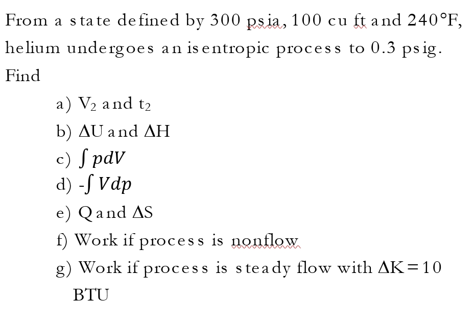 From a state defined by 300 psia, 100 cu ft and 240°F,
helium undergoes an is entropic process to 0.3 psig.
Find
a) V₂ and t₂
b) AU and AH
c) S pdv
d) -f Vdp
e) Q and AS
f) Work if process is nonflow
g) Work if process is steady flow with AK = 10
BTU