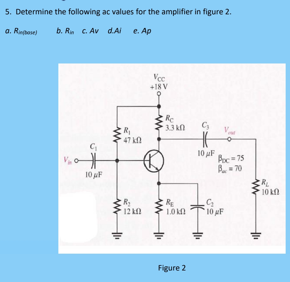 5. Determine the following ac values for the amplifier in figure 2.
a. Rin(base)
b. Rin c. Av
d.Ai e. Ap
Vin o
C₁
10 μF
www
www
+₁
R₁
47 ΚΩ
R₂
12 ΚΩ
Vcc
+18 V
Rc
3.3 ΚΩ
RE
1.0 ΚΩ
Figure 2
C3
10 μF
O
BDC = 75
Bac = 70
C₂
10 μF
+1₁
+₁
RL
10 ΚΩ