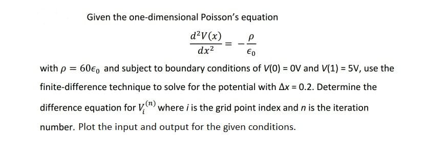 Given the one-dimensional Poisson's equation
d²V(x)
dx2
Eo
with p = 60€, and subject to boundary conditions of V(0) = 0V and V(1) = 5V, use the
finite-difference technique to solve for the potential with Ax = 0.2. Determine the
(n)
difference equation for V,") where i is the grid point index and n is the iteration
number. Plot the input and output for the given conditions.
