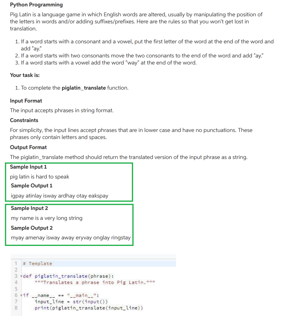 Python Programming
Pig Latin is a language game in which English words are altered, usually by manipulating the position of
the letters in words and/or adding suffixes/prefixes. Here are the rules so that you won't get lost in
translation.
1. If a word starts with a consonant and a vowel, put the first letter of the word at the end of the word and
add "ay."
2. If a word starts with two consonants move the twO consonants to the end of the word and add "ay."
3. If a word starts with a vowel add the word "way" at the end of the word.
Your task is:
1. To complete the piglatin_translate function.
Input Format
The input accepts phrases in string format.
Constraints
For simplicity, the input lines accept phrases that are in lower case and have no punctuations. These
phrases only contain letters and spaces.
Output Format
The piglatin_translate method should return the translated version of the input phrase as a string.
Sample Input 1
pig latin is hard to speak
Sample Output 1
igpay atinlay isway ardhay otay eakspay
Sample Input 2
my name is a very long string
Sample Output 2
myay amenay isway away eryvay onglay ringstay
# Template
3 vdef piglatin_translate (phrase):
4.
""Translates a phrase into Pig Latin."""
"-_main__":
input line str(input())
print (piglatin_translate (input line))
6 vif name_ ==
11
8
