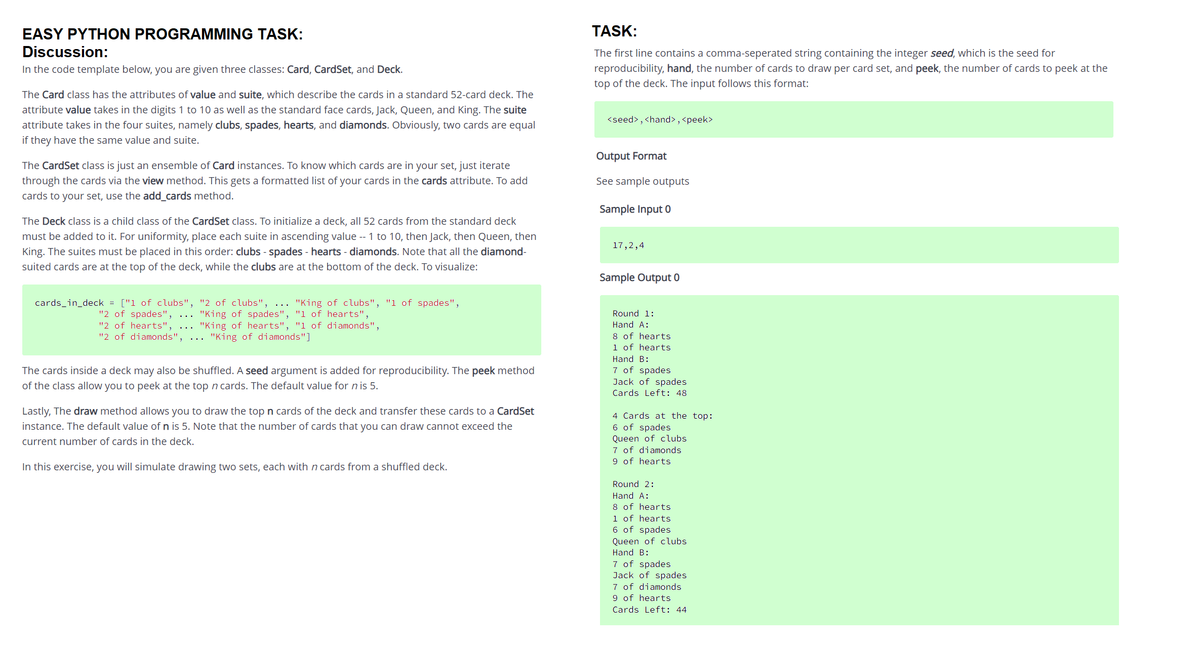 EASY PYTHON PROGRAMMING TASK:
TASK:
Discussion:
The first line contains a comma-seperated string containing the integer seed, which is the seed for
In the code template below, you are given three classes: Card, CardSet, and Deck.
reproducibility, hand, the number of cards to draw per card set, and peek, the number of cards to peek at the
top of the deck. The input follows this format:
The Card class has the attributes of value and suite, which describe the cards in a standard 52-card deck. The
attribute value takes in the digits 1 to 10 as well as the standard face cards, Jack, Queen, and King. The suite
attribute takes in the four suites, namely clubs, spades, hearts, and diamonds. Obviously, two cards are equal
<seed>, <hand> , <peek>
if they have the same value and suite.
Output Format
The CardSet class is just an ensemble of Card instances. To know which cards are in your set, just iterate
through the cards via the view method. This gets a formatted list of your cards in the cards attribute. To add
See sample outputs
cards to your set, use the add_cards method.
Sample Input 0
The Deck class is a child class of the CardSet class. To initialize a deck, all 52 cards from the standard deck
must be added to it. For uniformity, place each suite in ascending value -- 1 to 10, then Jack, then Queen, then
King. The suites must be placed in this order: clubs - spades - hearts - diamonds. Note that all the diamond-
17,2,4
suited cards are at the top of the deck, while the clubs are at the bottom of the deck. To visualize:
Sample Output 0
cards_in_deck = ["1 of clubs", "2 of clubs",
"King of clubs", "1 of spades",
"2 of spades", ... "King of spades", "1 of hearts",
"2 of hearts",
"2 of diamonds",
Round 1:
"King of hearts", "1 of diamonds",
... "King of diamonds"]
Hand A:
8 of hearts
1 of hearts
Hand B:
7 of spades
Jack of spades
Cards Left: 48
The cards inside a deck may also be shuffled. A seed argument is added for reproducibility. The peek method
of the class allow you to peek at the top n cards. The default value for n is 5.
Lastly, The draw method allows you to draw the top n cards of the deck and transfer these cards to a CardSet
4 Cards at the top:
6 of spades
Queen of clubs
7 of diamonds
9 of hearts
instance. The default value of n is 5. Note that the number of cards that you can draw cannot exceed the
current number of cards in the deck.
In this exercise, you will simulate drawing two sets, each with n cards from a shuffled deck.
Round 2:
Hand A:
8 of hearts
1 of hearts
6 of spades
Queen of clubs
Hand B:
7 of spades
Jack of spades
7 of diamonds
9 of hearts
Cards Left: 44
