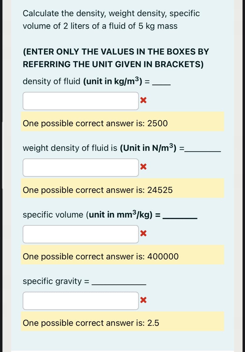 Calculate the density, weight density, specific
volume of 2 liters of a fluid of 5 kg mass
(ENTER ONLY THE VALUES IN THE BOXES BY
REFERRING THE UNIT GIVEN IN BRACKETS)
density of fluid (unit in kg/m³) =
One possible correct answer is: 2500
weight density of fluid is (Unit in N/m³) =-
One possible correct answer is: 24525
specific volume (unit in mm3/kg) :
%3D
One possible correct answer is: 400000
specific gravity
One possible correct answer is: 2.5
