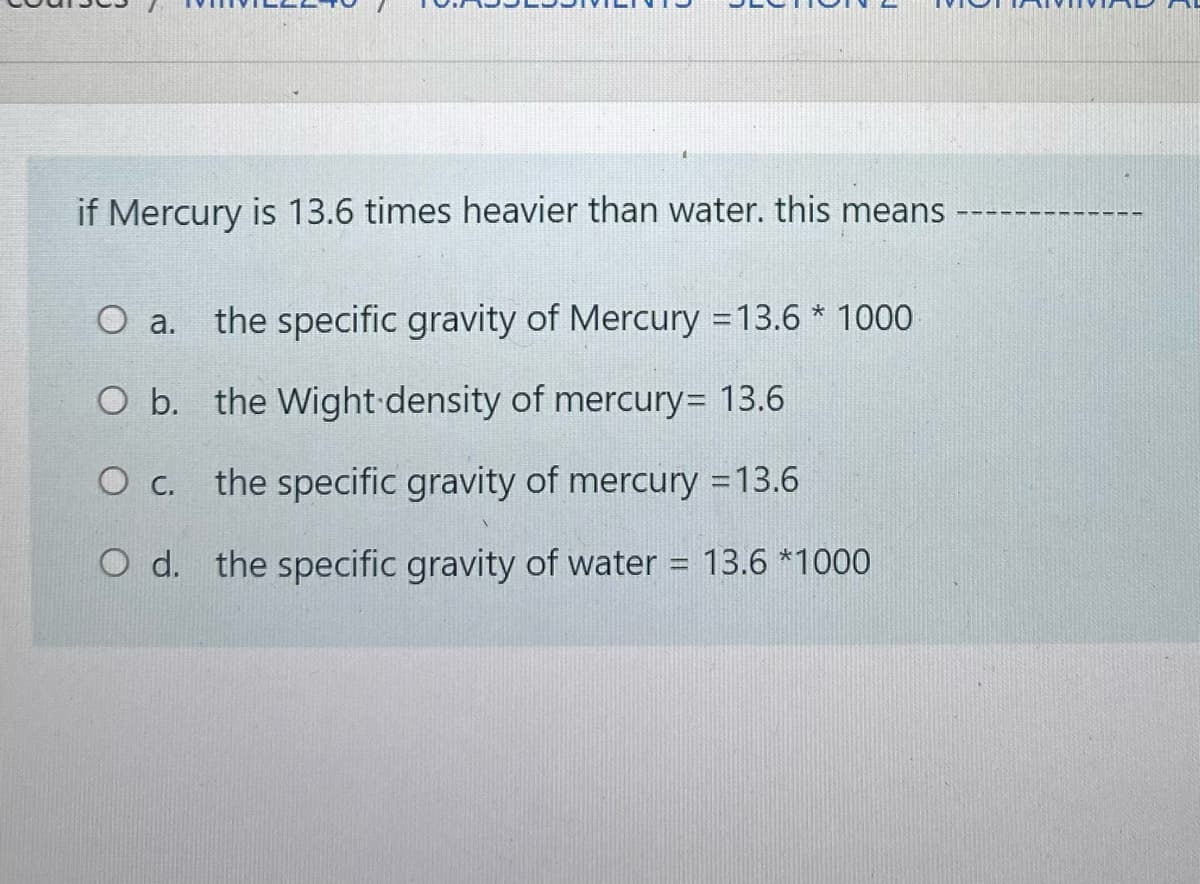 if Mercury is 13.6 times heavier than water. this means
O a.
the specific gravity of Mercury =13.6 * 1000
O b. the Wight density of mercury= 13.6
O c. the specific gravity of mercury = 13.6
O d. the specific gravity of water
13.6 *1000
