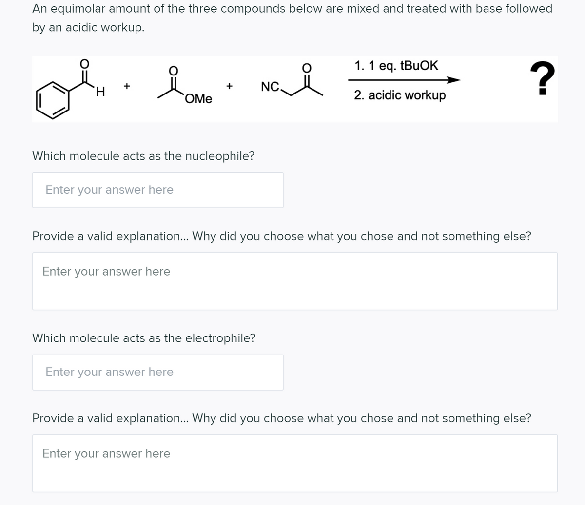 An equimolar amount of the three compounds below are mixed and treated with base followed
by an acidic workup.
1. 1 eq. (BUOK
of
+
NC.
H.
OMe
2. acidic workup
Which molecule acts as the nucleophile?
Enter your answer here
Provide a valid explanation... Why did you choose what you chose and not something else?
Enter your answer here
Which molecule acts as the electrophile?
Enter your answer here
Provide a valid explanation... Why did you choose what you chose and not something else?
Enter your answer here
