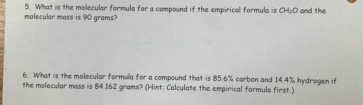 5. What is the molecular formula for a compound if the empirical formula is CH₂O and the
molecular mass is 90 grams?
6. What is the molecular formula for a compound that is 85.6% carbon and 14.4% hydrogen if
the molecular mass is 84.162 grams? (Hint: Calculate the empirical formula first.)