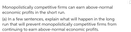 Monopolistically competitive firms can earn above-normal
economic profits in the short run.
(a) In a few sentences, explain what will happen in the long
run that will prevent monopolistically competitive firms from
continuing to earn above-normal economic profits.
