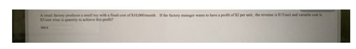 A small factory produces a small toy with a fixed cost of S10,000month. If the factory manager wants to have a profit of $2 per unit, the revenue is $15unit and variable cost is
$5/unit what is quantity to achieve this profit?
