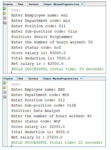 Projects
Files
Services
Output - MyJavaPrograms (run) X
run:
Enter Eemployee name: enz
Enter Department code: mis
Enter Position code: 011
Enter Sub-position code: 01la
Position: Senior Programmer
Enter the number of hours worked: 50
Enter status code: hof
Gross salary is: 50000.0
Total deduction is: 7500.0
Net salary is : 42500.0
BUILD SUCCESSFUL (total time: 23 seconds)
Projects
Files
Services
Output - MyJavaPrograms (run) X
run:
Enter Employee name: ENZ
Enter Department code: MIS
Enter Position code: 012
Enter sub-position code: 012B
Position: Data Analyst
Enter the number of hours worked: 40
Enter status code: HOF
Gross salary is: 32000.0
Total deduction is: 4800.0
Net salary is : 27200.0
BUILD SUCCESSFUL (total time: 22 seconds)
会会
