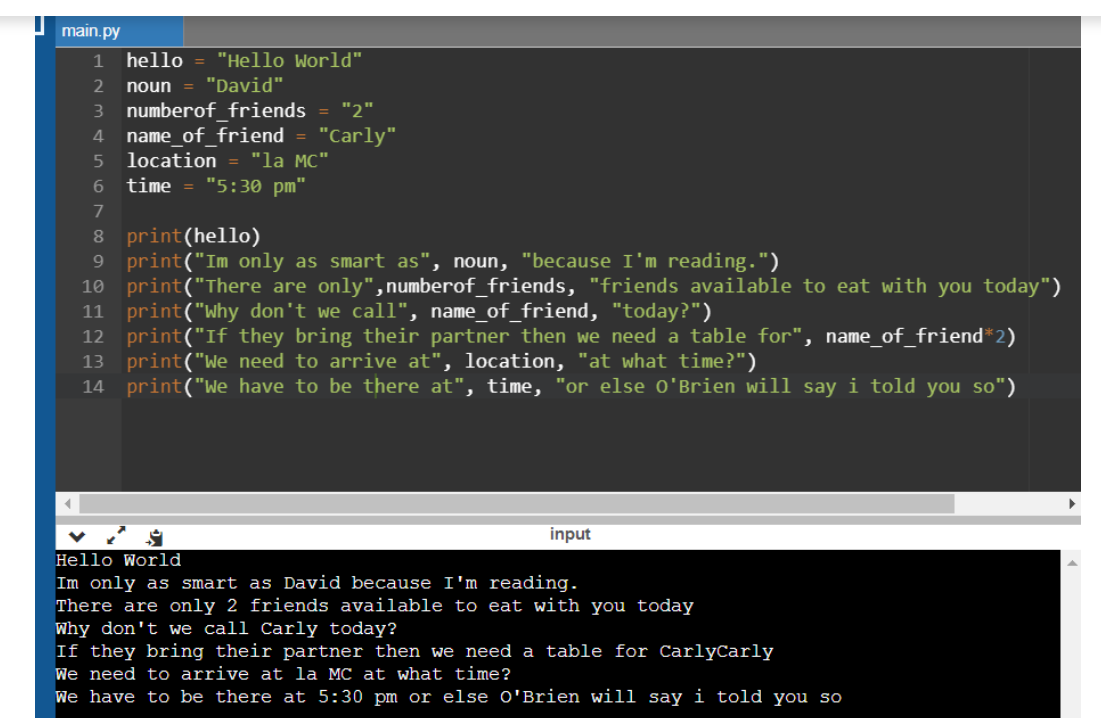 main.py
1
hello
"Hello World"
2
noun
"David"
3 numberof__friends = "2"
name_of friend
location = "la MC"
"5:30 pm"
4
"Carly"
6.
time
7
print(hello)
print("Im only as smart as", noun, "because I'm reading.")
10 print("There are only",numberof_friends, "friends available to eat with you today")
11 print("Why don't we call", name_of_friend, "today?")
12 print("If they bring their partner then we need a table for", name_of_friend*2)
13 print("We need to arrive at", location, "at what time?")
14 print("We have to be there at", time, "or else o'Brien will say i told you so")
8.
9.
input
Hello World
Im only as smart as David because I'm reading.
There are only 2 friends available to eat with you today
Why don't we call Carly today?
If they bring their partner then we need a table for CarlyCarly
We need to arrive at la MC at what time?
We have to be there at 5:30 pm or else O'Brien will say i told you so
