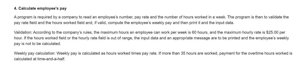 4. Calculate employee's pay
A program is required by a company to read an employee's number, pay rate and the number of hours worked in a week. The program is then to validate the
pay rate field and the hours worked field and, if valid, compute the employee's weekly pay and then print it and the input data.
Validation: According to the company's rules, the maximum hours an employee can work per week is 60 hours, and the maximum hourly rate is $25.00 per
hour. If the hours worked field or the hourly rate field is out of range, the input data and an appropriate message are to be printed and the employee's weekly
pay is not to be calculated.
Weekly pay calculation: Weekly pay is calculated as hours worked times pay rate. If more than 35 hours are worked, payment for the overtime hours worked is
calculated at time-and-a-half.
