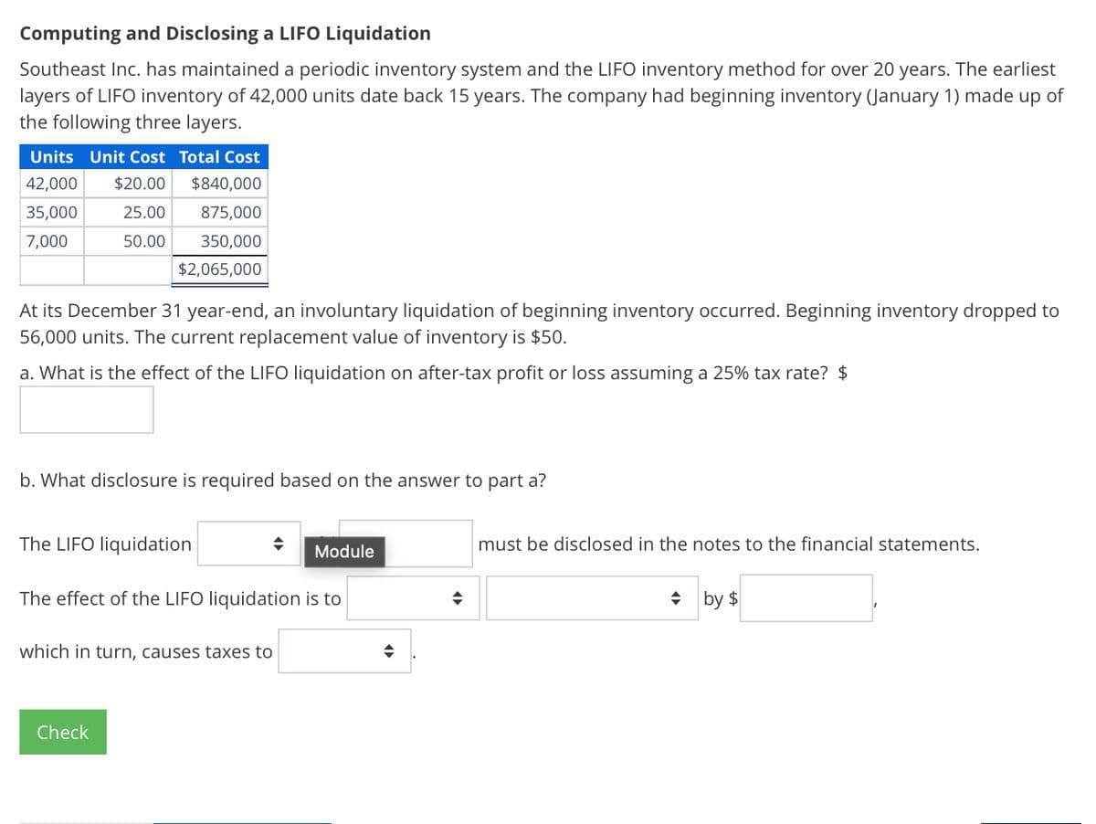 Computing and Disclosing a LIFO Liquidation
Southeast Inc. has maintained a periodic inventory system and the LIFO inventory method for over 20 years. The earliest
layers of LIFO inventory of 42,000 units date back 15 years. The company had beginning inventory (January 1) made up of
the following three layers.
Units Unit Cost Total Cost
42,000 $20.00
$840,000
35,000
7,000
25.00
50.00
875,000
350,000
$2,065,000
At its December 31 year-end, an involuntary liquidation of beginning inventory occurred. Beginning inventory dropped to
56,000 units. The current replacement value of inventory is $50.
a. What is the effect of the LIFO liquidation on after-tax profit or loss assuming a 25% tax rate? $
b. What disclosure is required based on the answer to part a?
The LIFO liquidation
÷
Module
The effect of the LIFO liquidation is to
÷
which in turn, causes taxes to
Check
must be disclosed in the notes to the financial statements.
by $