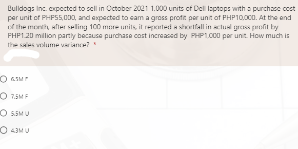 Bulldogs Inc. expected to sell in October 2021 1,000 units of Dell laptops with a purchase cost
per unit of PHP55,000, and expected to earn a gross profit per unit of PHP10,000. At the end
of the month, after selling 100 more units, it reported a shortfall in actual gross profit by
PHP1.20 million partly because purchase cost increased by PHP1,000 per unit. How much is
the sales volume variance? *
О 6.5М F
O 7.5M F
O 5.5M U
O 4.3M U
