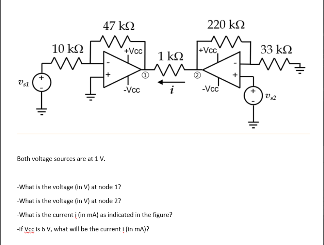 47 kN
220 k.
10 k2
+Vcc
+Vc
33 kN
1 k.
V 51
-Vcc
-Vc
V s2
Both voltage sources are at 1 V.
-What is the voltage (in V) at node 1?
-What is the voltage (in V) at node 2?
-What is the current į (in mA) as indicated in the figure?
-If Vcc is 6 V, what will be the current i (in mA)?
