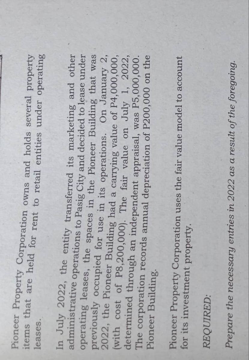 Pioneer Property Corporation owns and holds several property
leases.
items that are held for rent to retail entities under operating
In July 2022, the entity transferred its marketing and other
administrative operations to Pasig City and decided to lease under
operating leases, the spaces in the Pioneer Building that was
previously occupied for use in its operations. On January 2,
2022, the Pioneer Building had a carrying value of P4,000,000,
(with cost of P8,200,000). The fair value on July 1, 2022,
determined through an independent appraisal, was P5,000,000.
Pioneer Building.
The corporation records annual depreciation of P200,000 on the
Pioneer Property Corporation uses the fair value model to account
for its investment property.
REQUIRED:
Prepare the necessary entries in 2022 as a result of the foregoing.