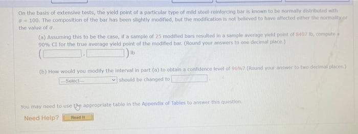 On the basis of extensive tests, the yield point of a particular type of mild steel-reinforcing bar is known to be normally distributed with
o 100. The composition of the bar has been slightly modified, but the modification is not believed to have affected either the normality or
the value of a.
(a) Assuming this to be the case, if a sample of 25 modified bars resulted in a sample average yield point of $407 To, compute a
90% CI for the true average yield point of the modified bar. (Round your answers to one decimal place.)
lb
(b) How would you modify the interval in part (a) to obtain a confidence level of 96%2 (Round your answer to two decimal places)
-Select-
should be changed to
You may need to use the appropriate table in the Appendix of Tables to answer this question.
Need Help? Read II