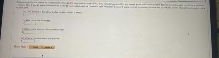 Suppose an individual makes an initial investment of $1,400 in an account that earns 7.0%, compounded monthly, and makes additional contributions of $100 at the end of each month for a period of
12 years. After these 12 years, this individual wants to make withdrawals at the end of each month for the next 5 years (so that the account balance will be reduced to 50). (Round your answers to the
nearest cent)
(a) How much is in the account after the last deposit is made?
(b) How much was deposited?
1
(e) What is the amount of each withdrawal?
(0) What is the total amount withdrawn? -
3
Need Help?
