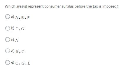 Which area(s) represent consumer surplus before the tax is imposed?
O a) A.B.F
O b) F.G
OC)A
O d) B.C
O e) c.G.E
