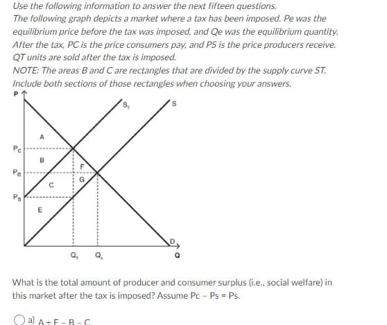 Use the following information to answer the next fifteen questions.
The following graph depicts a market where a tax has been imposed. Pe was the
equilibrium price before the tax was imposed, and Qe was the equilibrium quantity.
After the tax, PC is the price consumers pay, and PS is the price producers receive.
QT units are sold after the tax is imposed.
NOTE: The areas B and C are rectangles that are divided by the supply curve ST.
Include both sections of those rectangles when choosing your answers.
Pe
Pe
What is the total amount of producer and consumer surplus (i.e., social welfare) in
this market after the tax is imposed? Assume Pc - Ps = Ps.
Q a) A+F -R-S
