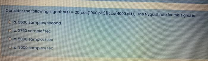 Consider the following signal: s(t) = 20 [cos(1000.pi.t)][cos(4000.pi.t)]. The Nyquist rate for this signal is:
O a. 5500 samples/second
Ob. 2750 sample/sec
c. 5000 samples/sec
Od. 3000 samples/sec