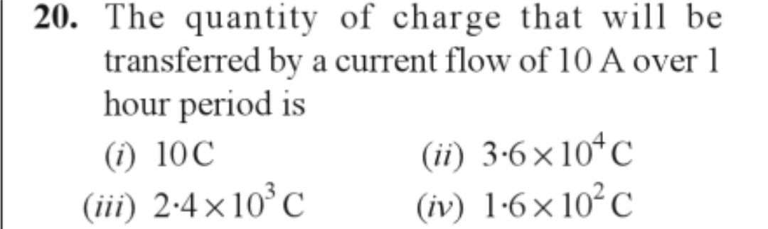 20. The quantity of charge that will be
transferred by a current flow of 10 A over 1
hour period is
(i) 10C
(iii) 2.4×10³ C
(ii) 3-6×104 C
(iv) 1-6×10² C