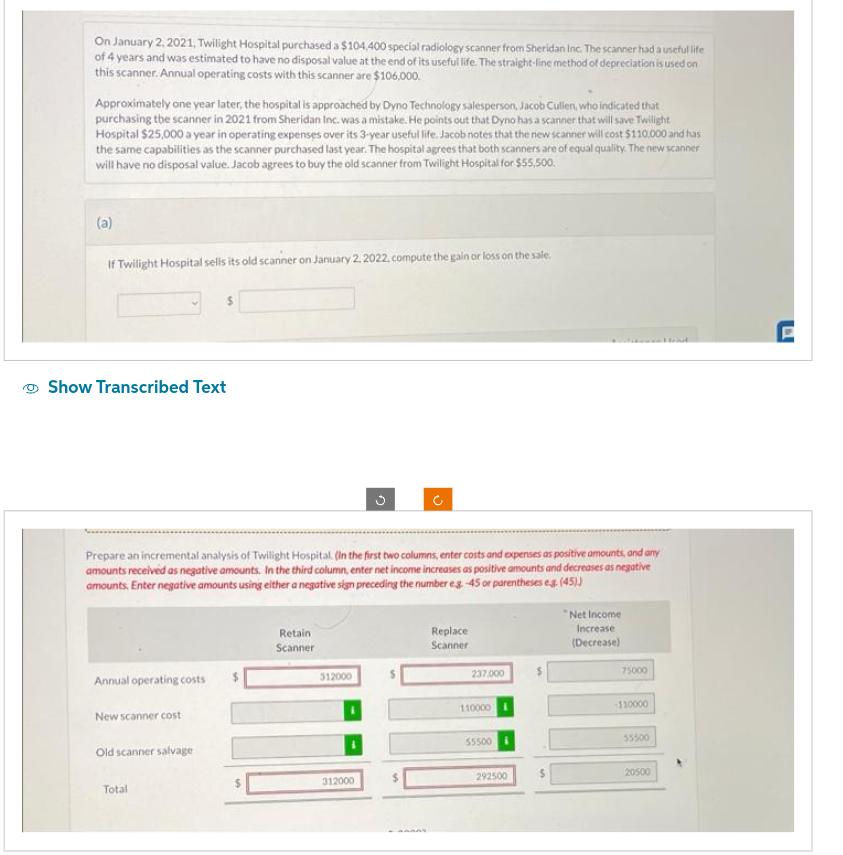 On January 2, 2021, Twilight Hospital purchased a $104,400 special radiology scanner from Sheridan Inc. The scanner had a useful life
of 4 years and was estimated to have no disposal value at the end of its useful life. The straight-line method of depreciation is used on
this scanner. Annual operating costs with this scanner are $106,000.
Approximately one year later, the hospital is approached by Dyno Technology salesperson, Jacob Cullen, who indicated that
purchasing the scanner in 2021 from Sheridan Inc. was a mistake. He points out that Dyno has a scanner that will save Twilight
Hospital $25,000 a year in operating expenses over its 3-year useful life. Jacob notes that the new scanner will cost $110,000 and has
the same capabilities as the scanner purchased last year. The hospital agrees that both scanners are of equal quality. The new scanner
will have no disposal value. Jacob agrees to buy the old scanner from Twilight Hospital for $55,500.
(a)
If Twilight Hospital sells its old scanner on January 2, 2022, compute the gain or loss on the sale.
Show Transcribed Text
Annual operating costs
New scanner cost
$
Prepare an incremental analysis of Twilight Hospital. (In the first two columns, enter costs and expenses as positive amounts, and any
amounts received as negative amounts. In the third column, enter net income increases as positive amounts and decreases as negative
amounts. Enter negative amounts using either a negative sign preceding the number eg.-45 or parentheses eg. (45))
Old scanner salvage
Total
Retain
Scanner
312000
n
312000
C
Replace
Scanner
237,000
110000
55500
292500
S
*Net Income
Increase
(Decrease)
75000
-110000
55500
20500
ad
E