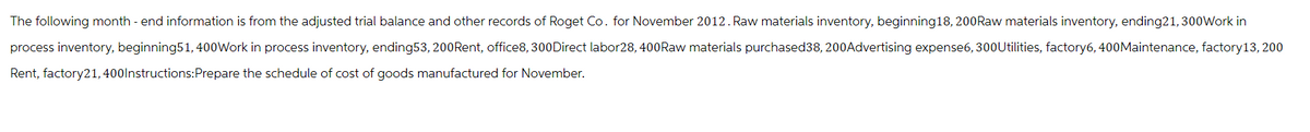 The following month-end information is from the adjusted trial balance and other records of Roget Co. for November 2012. Raw materials inventory, beginning 18, 200Raw materials inventory, ending21, 300Work in
process inventory, beginning 51, 400Work in process inventory, ending53, 200Rent, office8, 300Direct labor28, 400Raw materials purchased38, 200Advertising expense6, 300Utilities, factory6, 400Maintenance, factory 13, 200
Rent, factory21,400 Instructions: Prepare the schedule of cost of goods manufactured for November.