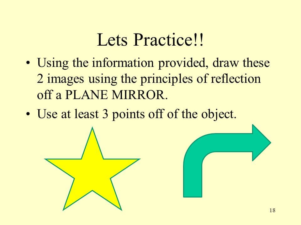 Lets Practice!!
• Using the information provided, draw these
2 images using the principles of reflection
off a PLANE MIRROR.
• Use at least 3 points off of the object.
●
C
18