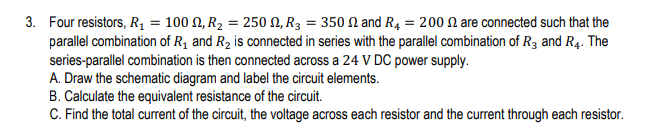 3. Four resistors, R₁ = 100, R₂ = 250, R3 = 350 and R4 = 200 are connected such that the
parallel combination of R₁ and R₂ is connected in series with the parallel combination of R3 and R4. The
series-parallel combination is then connected across a 24 V DC power supply.
A. Draw the schematic diagram and label the circuit elements.
B. Calculate the equivalent resistance of the circuit.
C. Find the total current of the circuit, the voltage across each resistor and the current through each resistor.